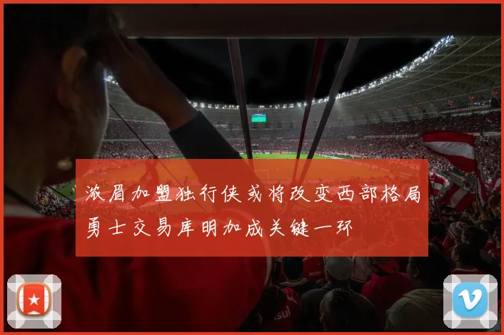 浓眉加盟独行侠或将改变西部格局勇士交易库明加成关键一环