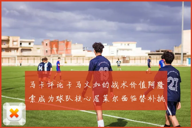 马卡评论卡马文加的战术价值阿隆索成为球队核心居莱尔面临替补挑战