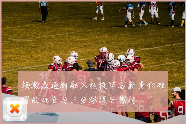 杨瀚森逐渐融入轮换阵容新秀们难得的机会与三分球提升期待