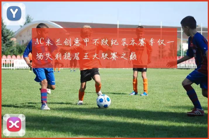 AC米兰创意甲不败纪录本赛季仅一场失利稳居五大联赛之巅