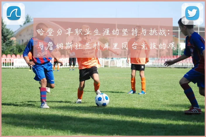 哈登分享职业生涯的坚持与挑战：与詹姆斯杜兰特库里同台竞技的艰辛