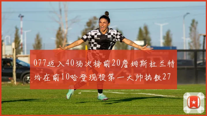 077迈入40场次榜前20詹姆斯杜兰特均在前10哈登现役第一大帅执教271场次