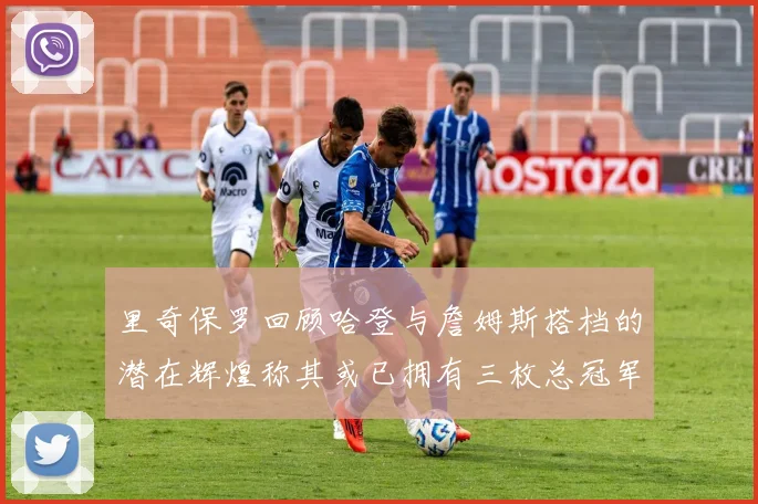 里奇保罗回顾哈登与詹姆斯搭档的潜在辉煌称其或已拥有三枚总冠军戒指