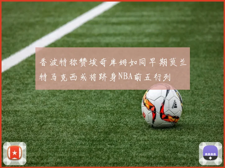 香波特称赞埃奇库姆如同早期莫兰特马克西或将跻身NBA前五行列