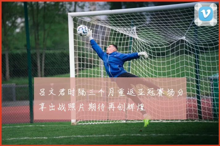 吕文君时隔三个月重返亚冠赛场分享出战照片期待再创辉煌