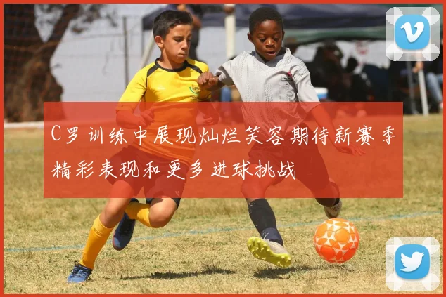 C罗训练中展现灿烂笑容期待新赛季精彩表现和更多进球挑战