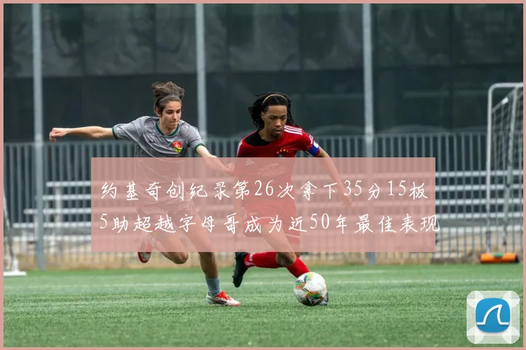 约基奇创纪录第26次拿下35分15板5助超越字母哥成为近50年最佳表现