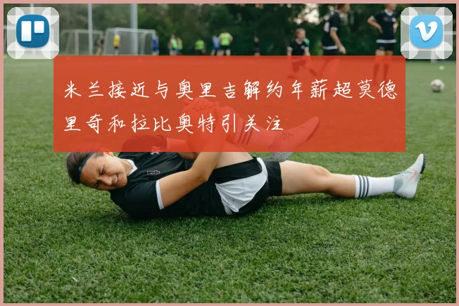 米兰接近与奥里吉解约年薪超莫德里奇和拉比奥特引关注