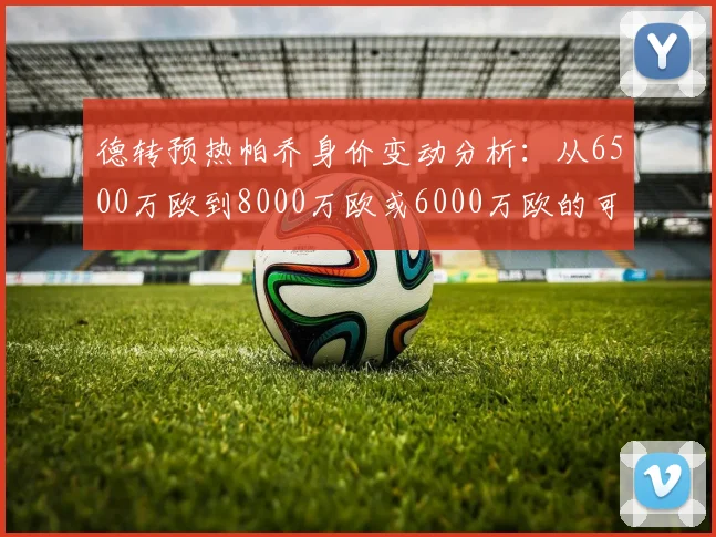 德转预热帕乔身价变动分析：从6500万欧到8000万欧或6000万欧的可能性探讨