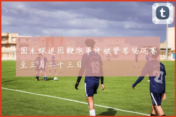国米球迷因鞭炮事件被禁客场观赛至三月二十三日