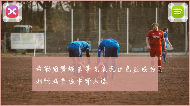 希勒盛赞埃基蒂克表现出色应成为利物浦首选中锋人选
