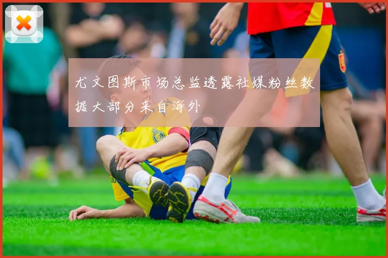 尤文图斯市场总监透露社媒粉丝数据大部分来自海外