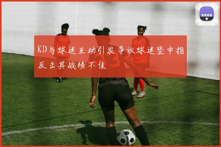 KD与球迷互动引发争议球迷竖中指反击其战绩不佳