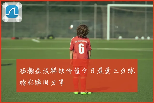 杨瀚森谈稀缺价值今日最爱三分球精彩瞬间分享