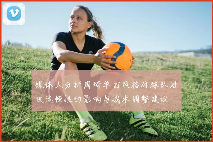 媒体人分析周琦单打风格对球队进攻流畅性的影响与战术调整建议