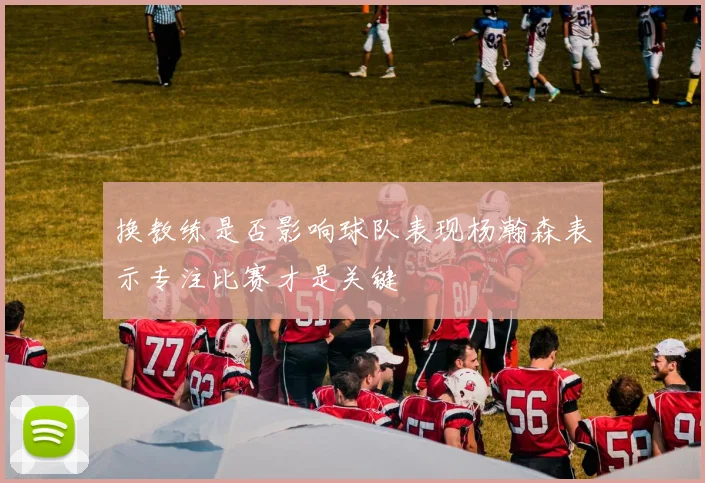 换教练是否影响球队表现杨瀚森表示专注比赛才是关键