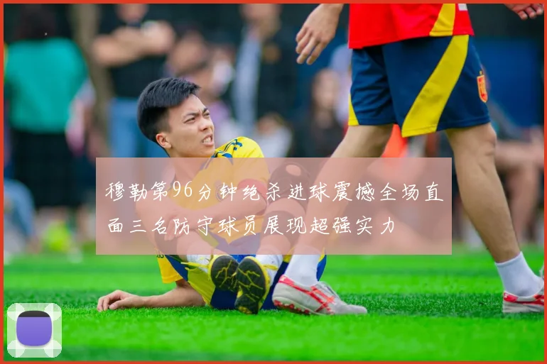 穆勒第96分钟绝杀进球震撼全场直面三名防守球员展现超强实力