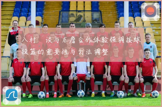 八村塁谈与东詹合作体验强调接球投篮的重要性与打法调整