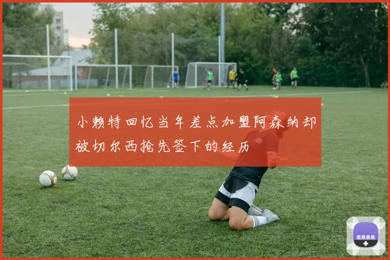 小赖特回忆当年差点加盟阿森纳却被切尔西抢先签下的经历