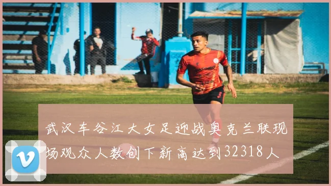 武汉车谷江大女足迎战奥克兰联现场观众人数创下新高达到32318人