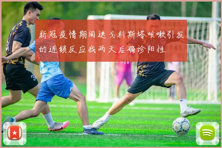 新冠疫情期间迭戈科斯塔咳嗽引发的连锁反应我两天后确诊阳性