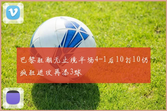 巴黎狂潮无止境半场4-1后10打10仍疯狂进攻再添3球