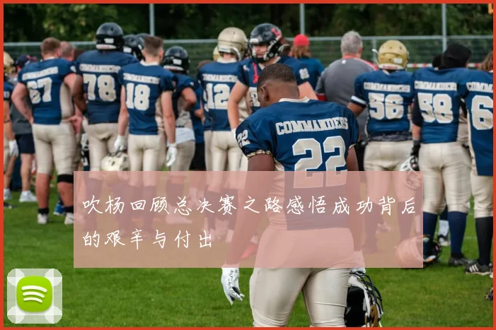 吹杨回顾总决赛之路感悟成功背后的艰辛与付出