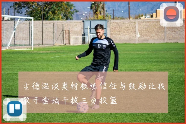 古德温谈奥特教练信任与鼓励让我敢于尝试干拔三分投篮