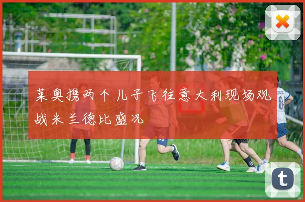 莱奥携两个儿子飞往意大利现场观战米兰德比盛况