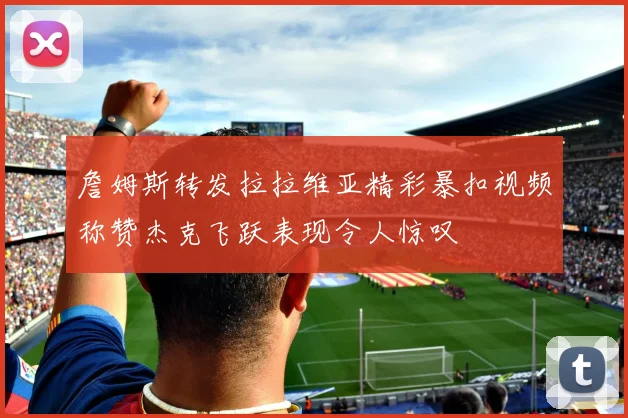詹姆斯转发拉拉维亚精彩暴扣视频称赞杰克飞跃表现令人惊叹