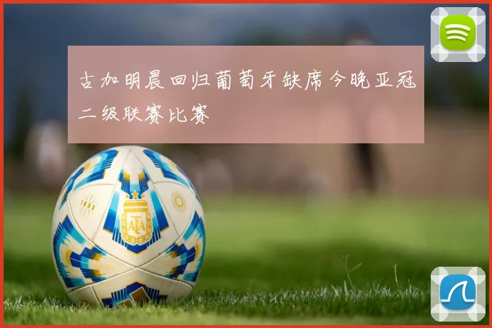 古加明晨回归葡萄牙缺席今晚亚冠二级联赛比赛