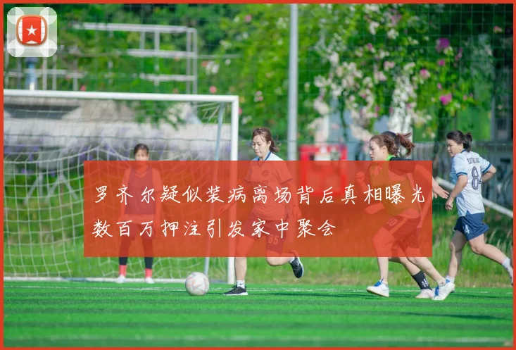 罗齐尔疑似装病离场背后真相曝光数百万押注引发家中聚会