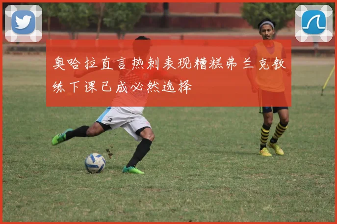 奥哈拉直言热刺表现糟糕弗兰克教练下课已成必然选择