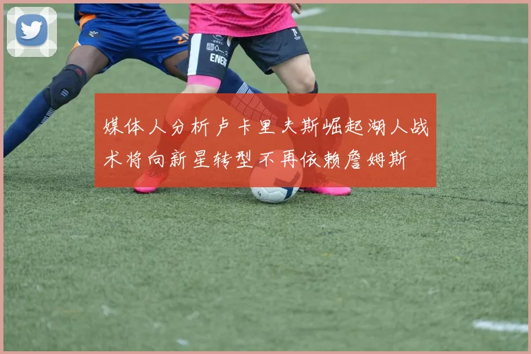 媒体人分析卢卡里夫斯崛起湖人战术将向新星转型不再依赖詹姆斯