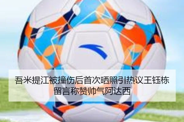 吾米提江被撞伤后首次晒照引热议王钰栋留言称赞帅气阿达西(kaiyun)